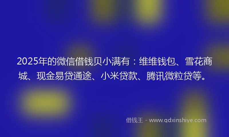 2025年的微信借钱贝小满有：维维钱包、雪花商城、现金易贷通途、小米贷款、腾讯微粒贷等。