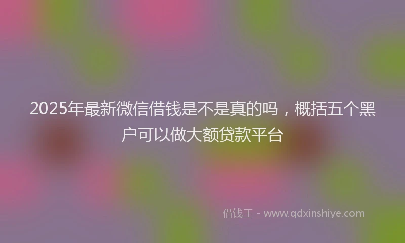2025年最新微信借钱是不是真的吗，概括五个黑户可以做大额贷款平台