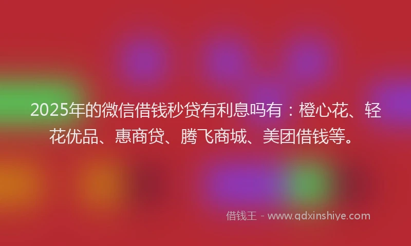 2025年的微信借钱秒贷有利息吗有：橙心花、轻花优品、惠商贷、腾飞商城、美团借钱等。