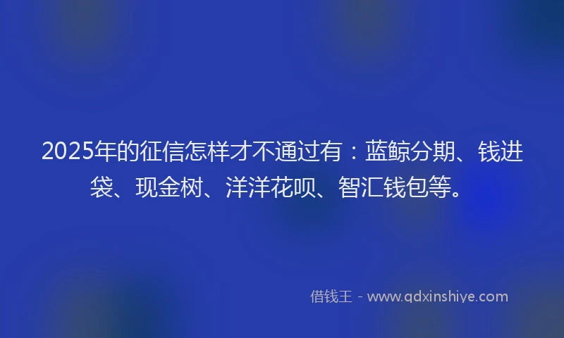 2025年的征信怎样才不通过有：蓝鲸分期、钱进袋、现金树、洋洋花呗、智汇钱包等。