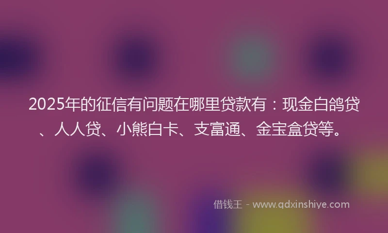 2025年的征信有问题在哪里贷款有：现金白鸽贷、人人贷、小熊白卡、支富通、金宝盒贷等。
