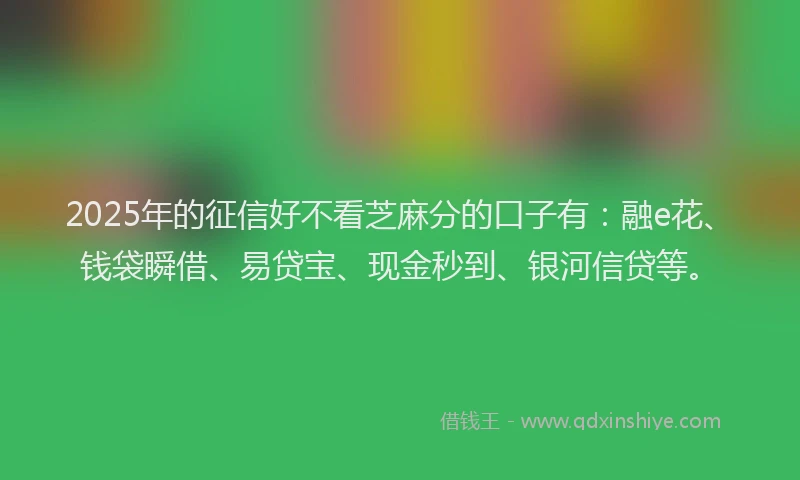 2025年的征信好不看芝麻分的口子有：融e花、钱袋瞬借、易贷宝、现金秒到、银河信贷等。