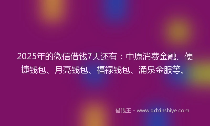 2025年的微信借钱7天还有：中原消费金融、便捷钱包、月亮钱包、福禄钱包、涌泉金服等。
