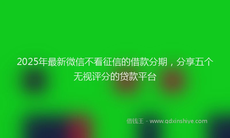 2025年最新微信不看征信的借款分期，分享五个无视评分的贷款平台