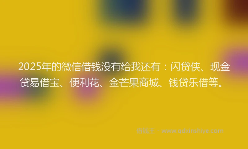 2025年的微信借钱没有给我还有：闪贷侠、现金贷易借宝、便利花、金芒果商城、钱贷乐借等。