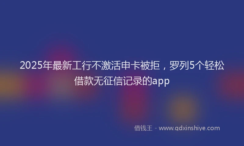 2025年最新工行不激活申卡被拒，罗列5个轻松借款无征信记录的app