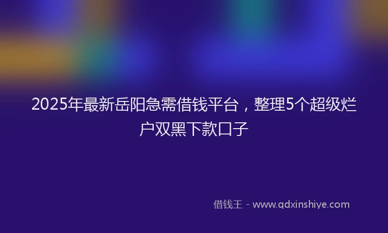 2025年最新岳阳急需借钱平台，整理5个超级烂户双黑下款口子