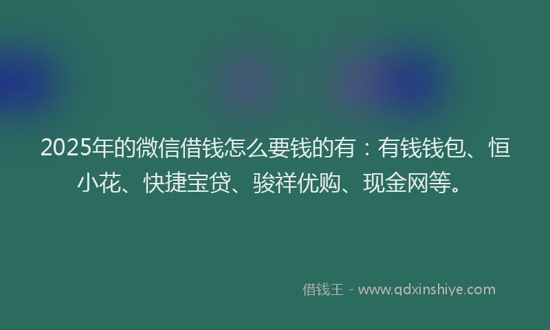 2025年的微信借钱怎么要钱的有：有钱钱包、恒小花、快捷宝贷、骏祥优购、现金网等。