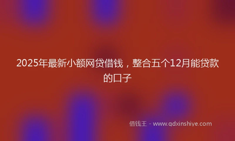 2025年最新小额网贷借钱，整合五个12月能贷款的口子