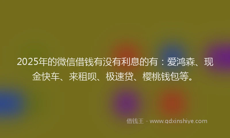 2025年的微信借钱有没有利息的有：爱鸿森、现金快车、来租呗、极速贷、樱桃钱包等。