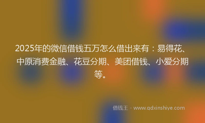 2025年的微信借钱五万怎么借出来有：易得花、中原消费金融、花豆分期、美团借钱、小爱分期等。