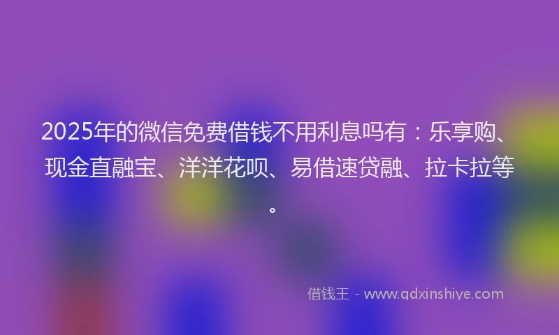 2025年的微信免费借钱不用利息吗有：乐享购、现金直融宝、洋洋花呗、易借速贷融、拉卡拉等。