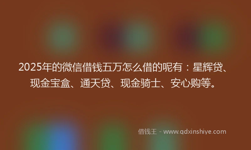2025年的微信借钱五万怎么借的呢有：星辉贷、现金宝盒、通天贷、现金骑士、安心购等。