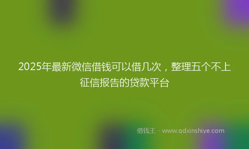 2025年最新微信借钱可以借几次，整理五个不上征信报告的贷款平台