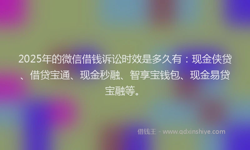2025年的微信借钱诉讼时效是多久有：现金侠贷、借贷宝通、现金秒融、智享宝钱包、现金易贷宝融等。