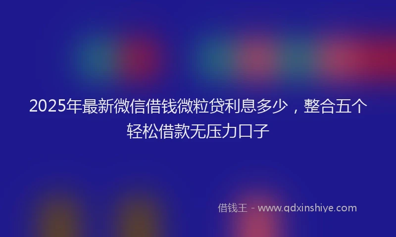 2025年最新微信借钱微粒贷利息多少，整合五个轻松借款无压力口子