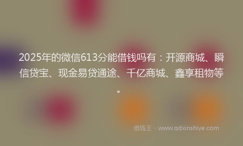 2025年的微信613分能借钱吗有：开源商城、瞬信贷宝、现金易贷通途、千亿商城、鑫享租物等。