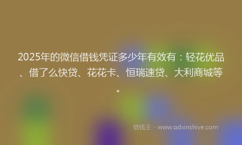 2025年的微信借钱凭证多少年有效有：轻花优品、借了么快贷、花花卡、恒瑞速贷、大利商城等。