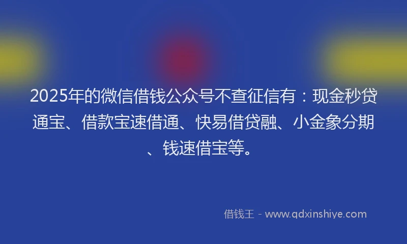 2025年的微信借钱公众号不查征信有：现金秒贷通宝、借款宝速借通、快易借贷融、小金象分期、钱速借宝等。