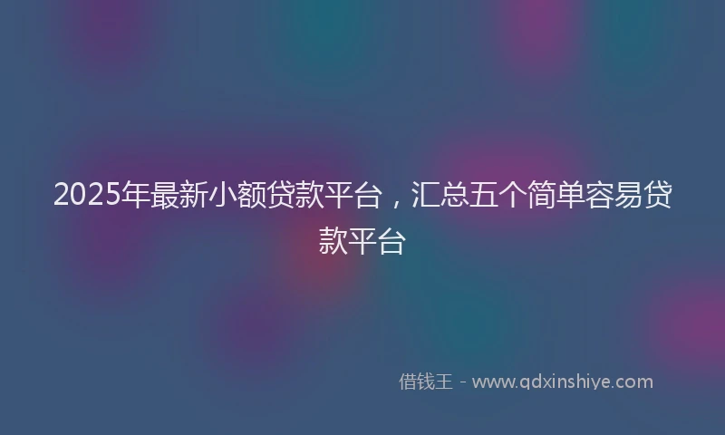 2025年最新小额贷款平台，汇总五个简单容易贷款平台