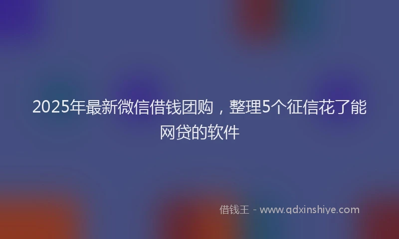 2025年最新微信借钱团购，整理5个征信花了能网贷的软件