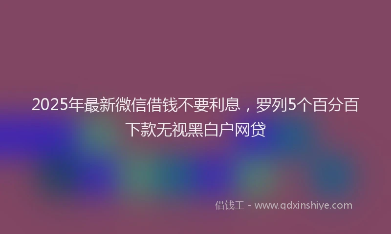 2025年最新微信借钱不要利息，罗列5个百分百下款无视黑白户网贷