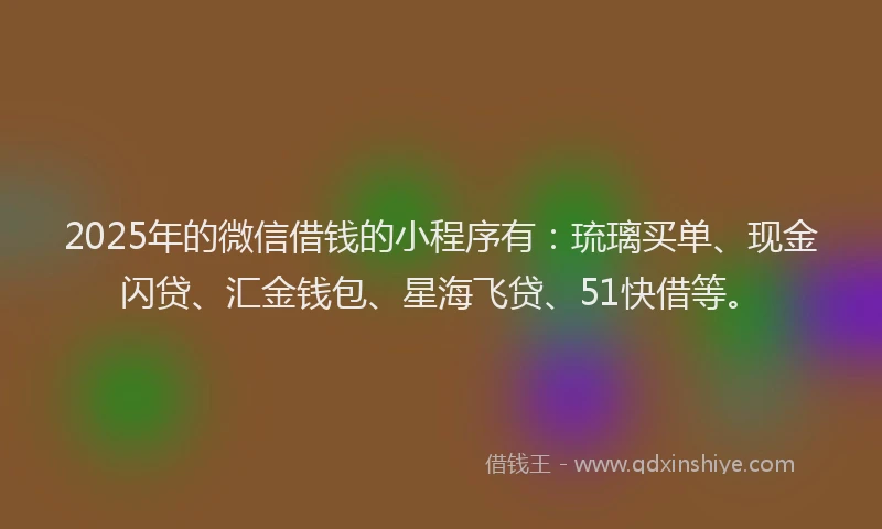 2025年的微信借钱的小程序有：琉璃买单、现金闪贷、汇金钱包、星海飞贷、51快借等。