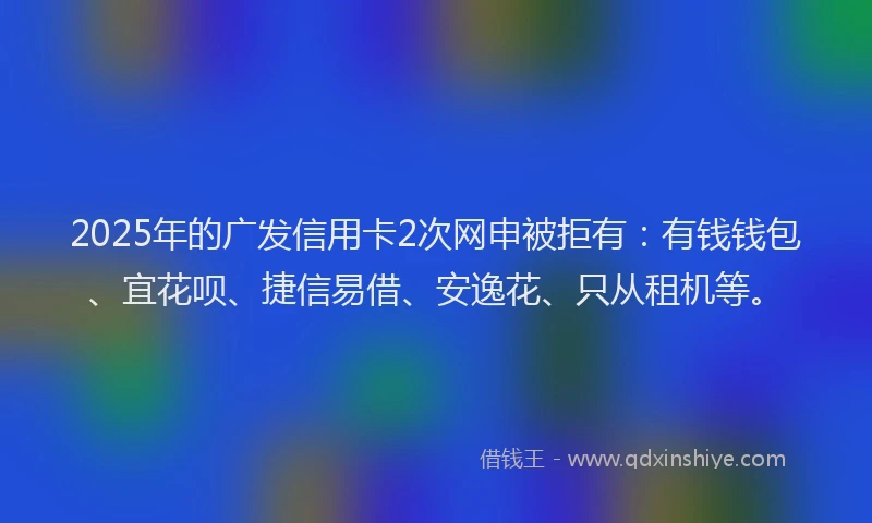 2025年的广发信用卡2次网申被拒有：有钱钱包、宜花呗、捷信易借、安逸花、只从租机等。