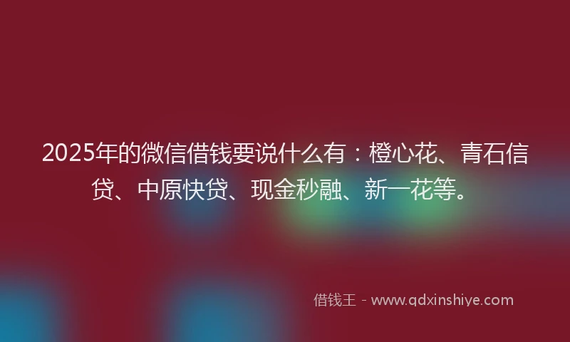 2025年的微信借钱要说什么有：橙心花、青石信贷、中原快贷、现金秒融、新一花等。