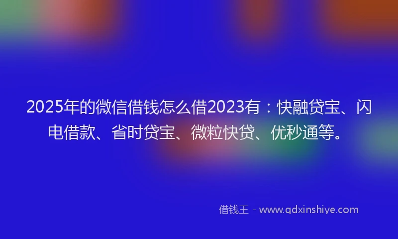 2025年的微信借钱怎么借2023有：快融贷宝、闪电借款、省时贷宝、微粒快贷、优秒通等。