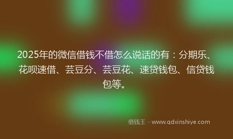 2025年的微信借钱不借怎么说话的有：分期乐、花呗速借、芸豆分、芸豆花、速贷钱包、信贷钱包等。