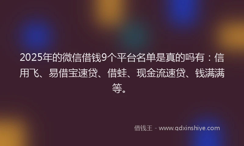 2025年的微信借钱9个平台名单是真的吗有：信用飞、易借宝速贷、借蛙、现金流速贷、钱满满等。