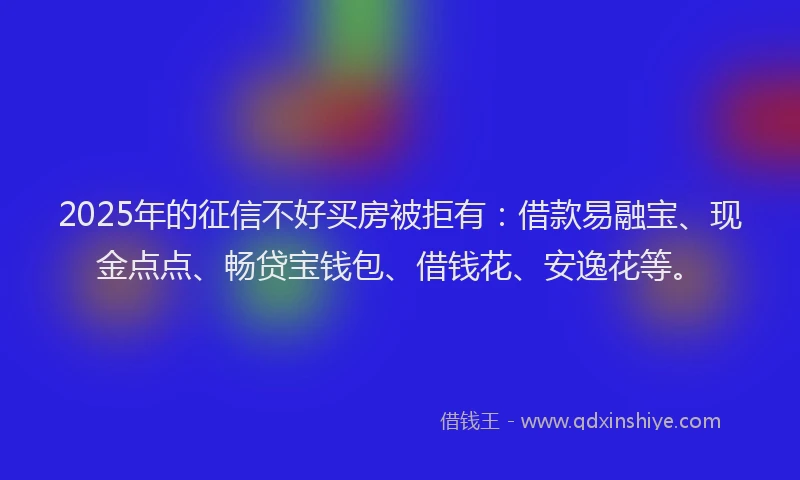 2025年的征信不好买房被拒有：借款易融宝、现金点点、畅贷宝钱包、借钱花、安逸花等。