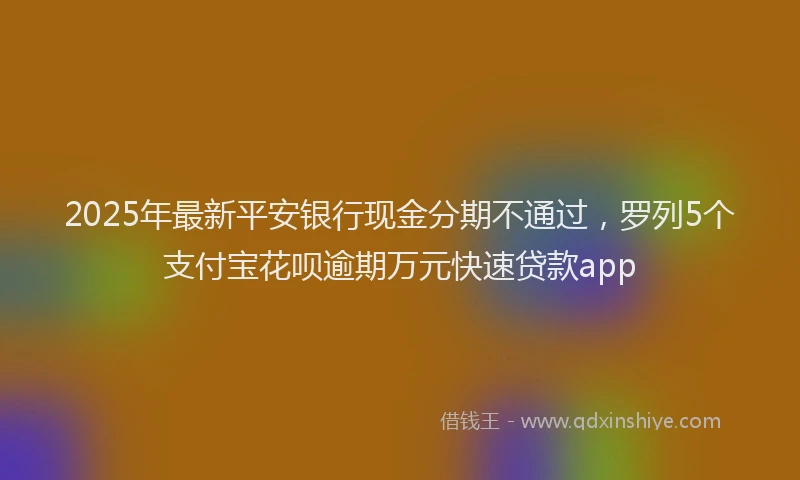2025年最新平安银行现金分期不通过，罗列5个支付宝花呗逾期万元快速贷款app