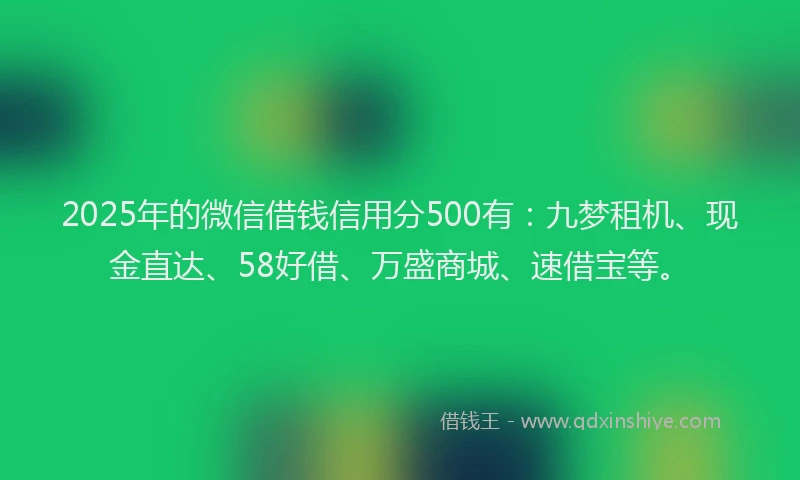 2025年的微信借钱信用分500有：九梦租机、现金直达、58好借、万盛商城、速借宝等。