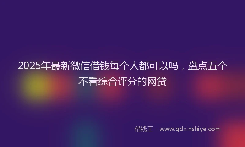 2025年最新微信借钱每个人都可以吗，盘点五个不看综合评分的网贷