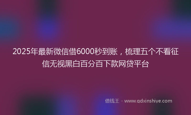 2025年最新微信借6000秒到账，梳理五个不看征信无视黑白百分百下款网贷平台