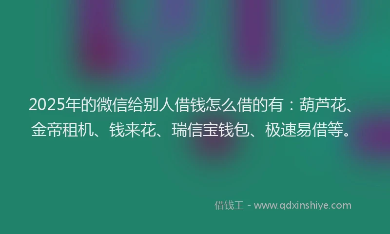 2025年的微信给别人借钱怎么借的有：葫芦花、金帝租机、钱来花、瑞信宝钱包、极速易借等。