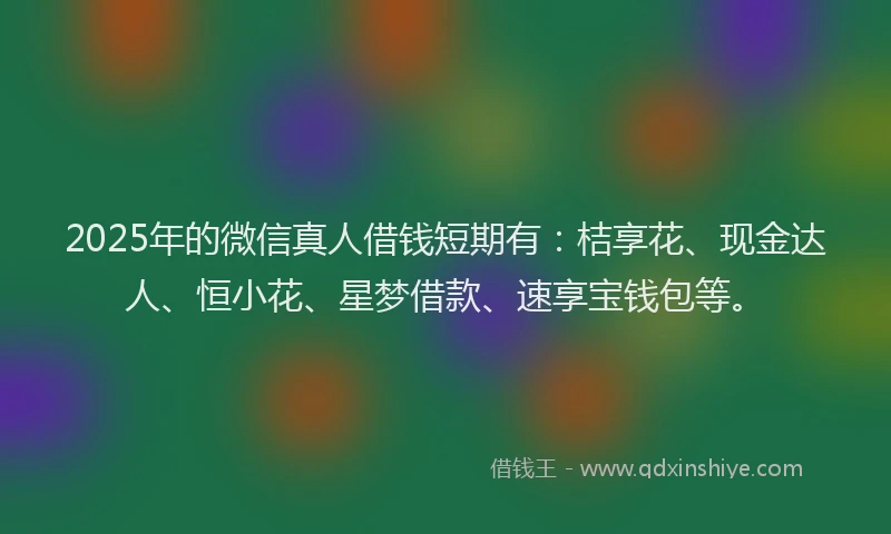 2025年的微信真人借钱短期有：桔享花、现金达人、恒小花、星梦借款、速享宝钱包等。