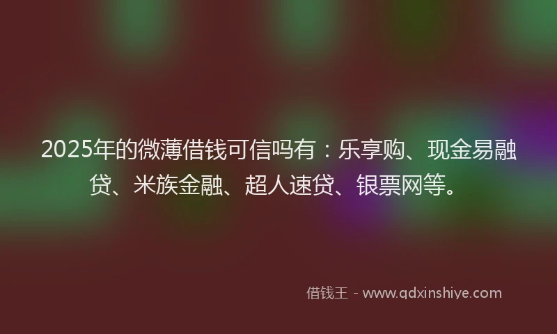 2025年的微薄借钱可信吗有：乐享购、现金易融贷、米族金融、超人速贷、银票网等。