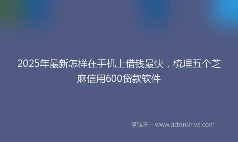 2025年最新怎样在手机上借钱最快，梳理五个芝麻信用600贷款软件