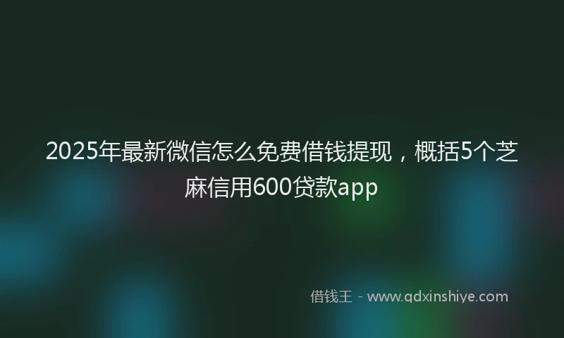 2025年最新微信怎么免费借钱提现，概括5个芝麻信用600贷款app