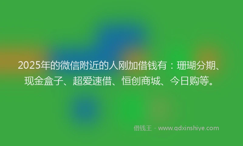 2025年的微信附近的人刚加借钱有：珊瑚分期、现金盒子、超爱速借、恒创商城、今日购等。