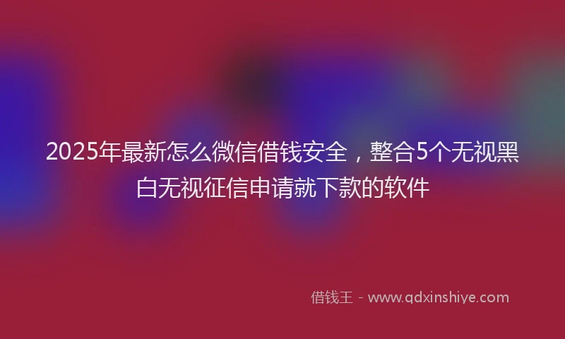 2025年最新怎么微信借钱安全，整合5个无视黑白无视征信申请就下款的软件