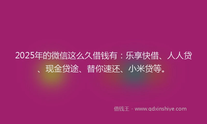 2025年的微信这么久借钱有：乐享快借、人人贷、现金贷途、替你速还、小米贷等。