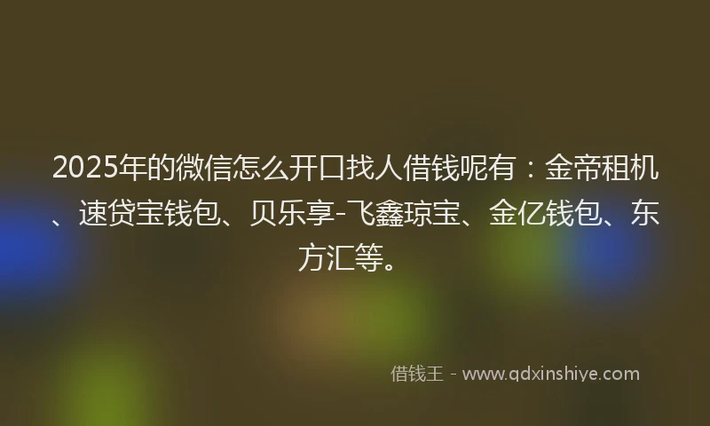 2025年的微信怎么开口找人借钱呢有：金帝租机、速贷宝钱包、贝乐享-飞鑫琼宝、金亿钱包、东方汇等。