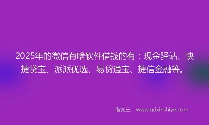 2025年的微信有啥软件借钱的有：现金驿站、快捷贷宝、派派优选、易贷通宝、捷信金融等。