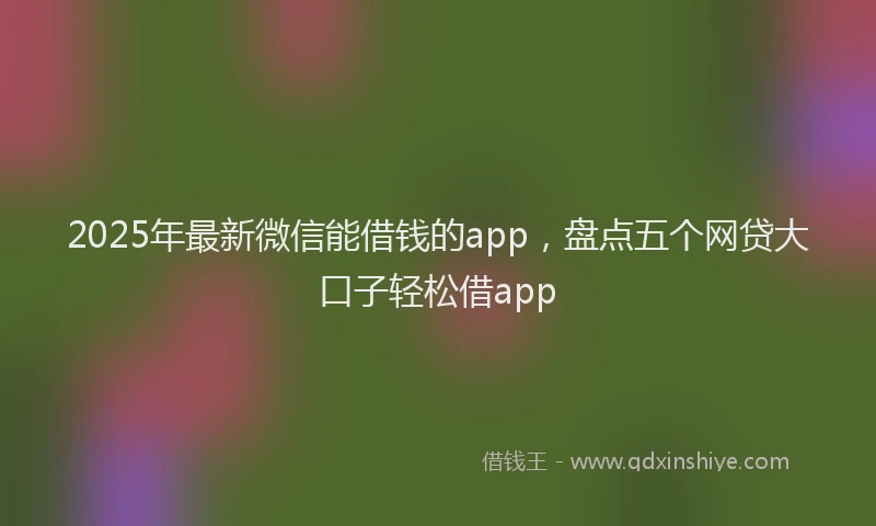 2025年最新微信能借钱的app，盘点五个网贷大口子轻松借app