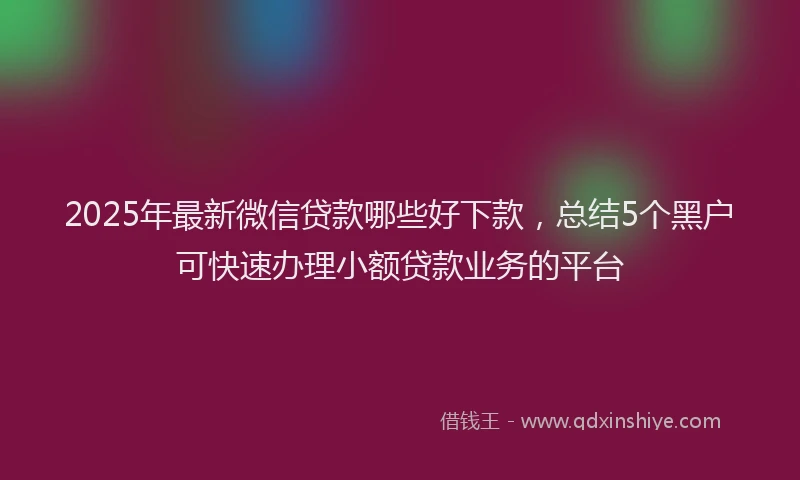 2025年最新微信贷款哪些好下款，总结5个黑户可快速办理小额贷款业务的平台