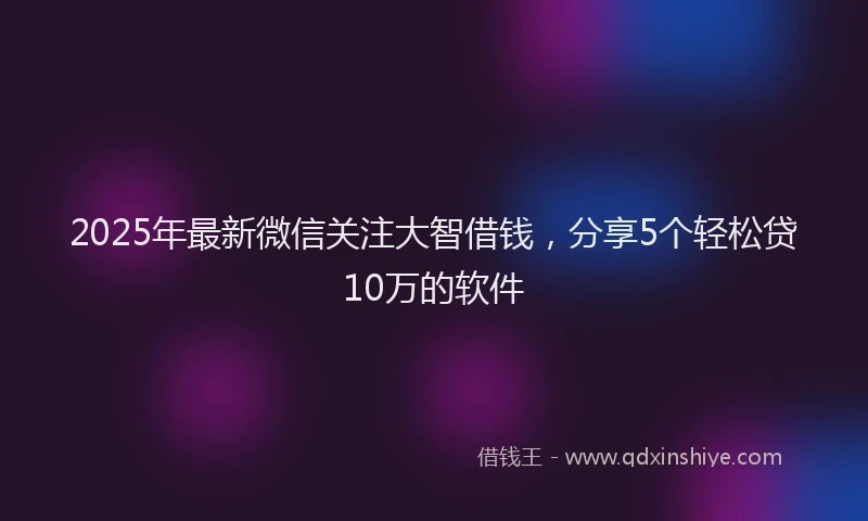 2025年最新微信关注大智借钱，分享5个轻松贷10万的软件
